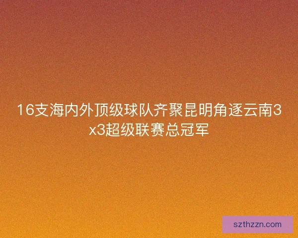 16支海内外顶级球队齐聚昆明角逐云南3x3超级联赛总冠军