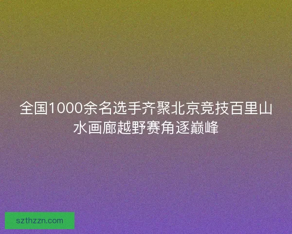 全国1000余名选手齐聚北京竞技百里山水画廊越野赛角逐巅峰