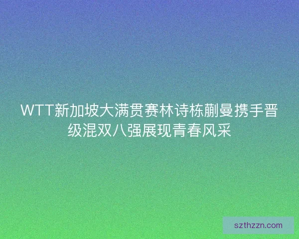 WTT新加坡大满贯赛林诗栋蒯曼携手晋级混双八强展现青春风采