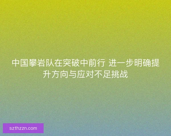 中国攀岩队在突破中前行 进一步明确提升方向与应对不足挑战