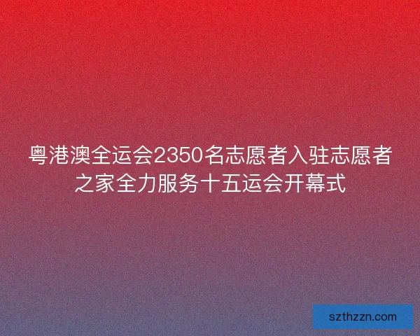 粤港澳全运会2350名志愿者入驻志愿者之家全力服务十五运会开幕式
