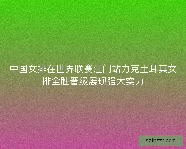 中国女排在世界联赛江门站力克土耳其女排全胜晋级展现强大实力