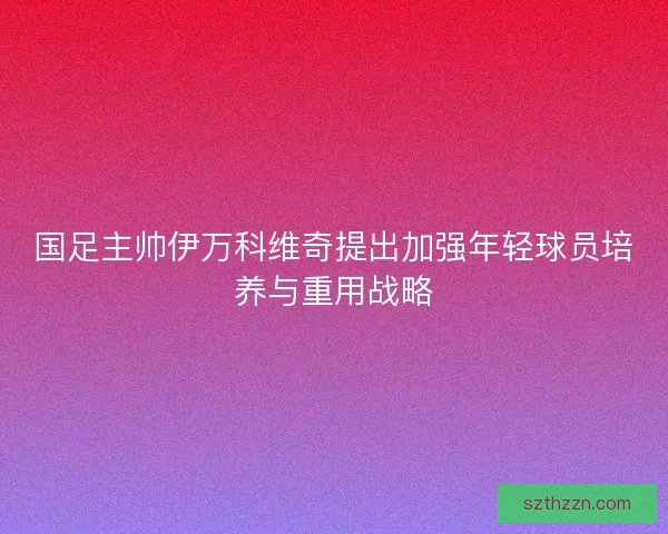 国足主帅伊万科维奇提出加强年轻球员培养与重用战略