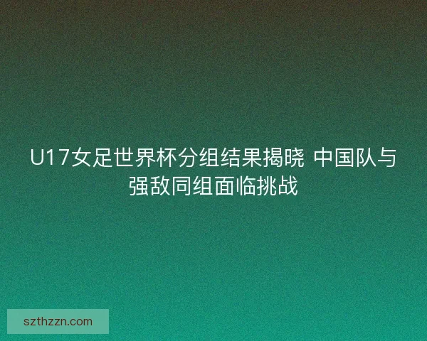 U17女足世界杯分组结果揭晓 中国队与强敌同组面临挑战
