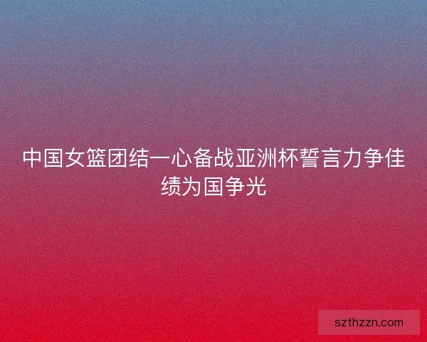 中国女篮团结一心备战亚洲杯誓言力争佳绩为国争光