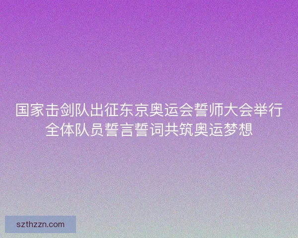 国家击剑队出征东京奥运会誓师大会举行全体队员誓言誓词共筑奥运梦想