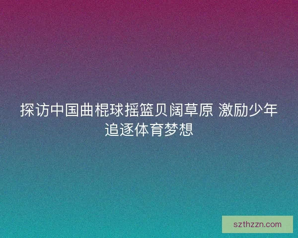 探访中国曲棍球摇篮贝阔草原 激励少年追逐体育梦想