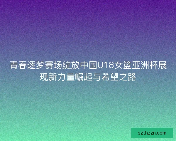 青春逐梦赛场绽放中国U18女篮亚洲杯展现新力量崛起与希望之路 青春逐梦赛场绽放中国U18女篮亚洲杯展现新力量崛起与希望之路