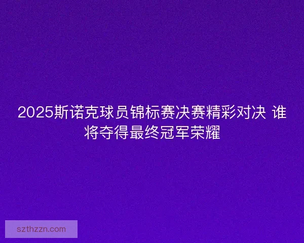 2025斯诺克球员锦标赛决赛精彩对决 谁将夺得最终冠军荣耀 2025斯诺克球员锦标赛决赛精彩对决 谁将夺得最终冠军荣耀