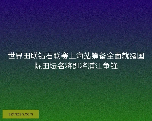 世界田联钻石联赛上海站筹备全面就绪国际田坛名将即将浦江争锋 世界田联钻石联赛上海站筹备全面就绪国际田坛名将即将浦江争锋