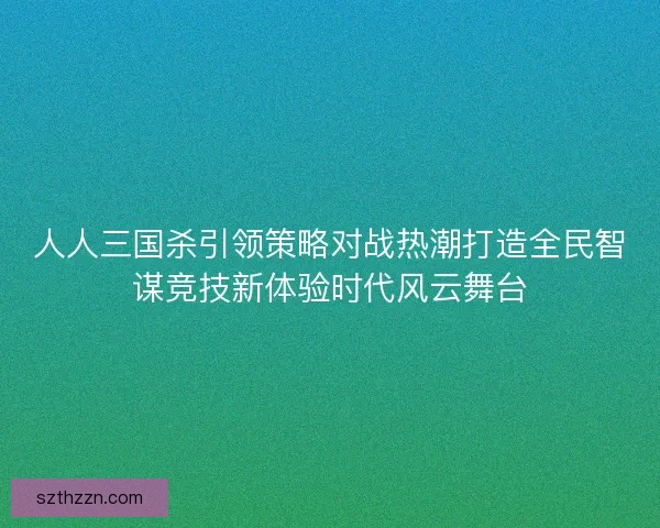 人人三国杀引领策略对战热潮打造全民智谋竞技新体验时代风云舞台 人人三国杀引领策略对战热潮打造全民智谋竞技新体验时代风云舞台