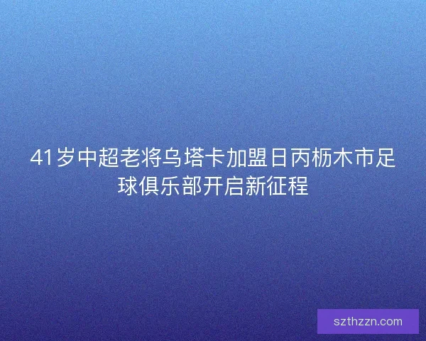 41岁中超老将乌塔卡加盟日丙枥木市足球俱乐部开启新征程 41岁中超老将乌塔卡加盟日丙枥木市足球俱乐部开启新征程